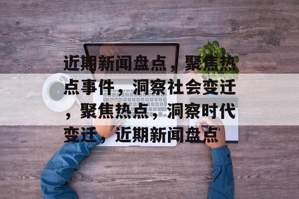 近期新闻盘点，聚焦热点事件，洞察社会变迁，聚焦热点，洞察时代变迁，近期新闻盘点