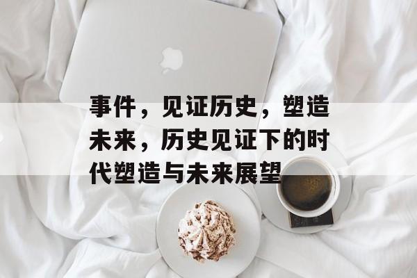 事件，见证历史，塑造未来，历史见证下的时代塑造与未来展望