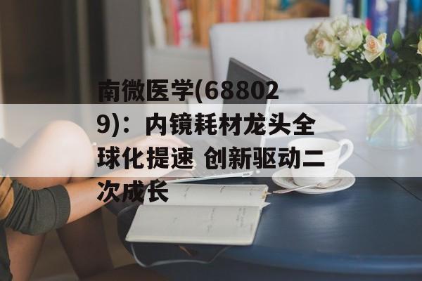 南微医学(688029):内镜耗材龙头全球化提速 创新驱动二次成长 南微医学(688029):内镜耗材龙头全球化提速 创新驱动二次成长