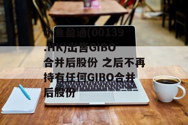 小鱼盈通(00139.HK)出售GIBO合并后股份 之后不再持有任何GIBO合并后股份 小鱼盈通(00139.HK)出售GIBO合并后股份 之后不再持有任何GIBO合并后股份