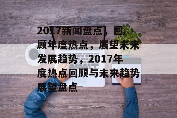 2017新闻盘点，回顾年度热点，展望未来发展趋势，2017年度热点回顾与未来趋势展望盘点