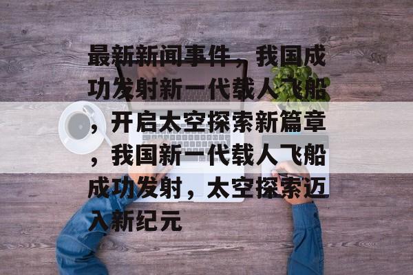 最新新闻事件，我国成功发射新一代载人飞船，开启太空探索新篇章，我国新一代载人飞船成功发射，太空探索迈入新纪元