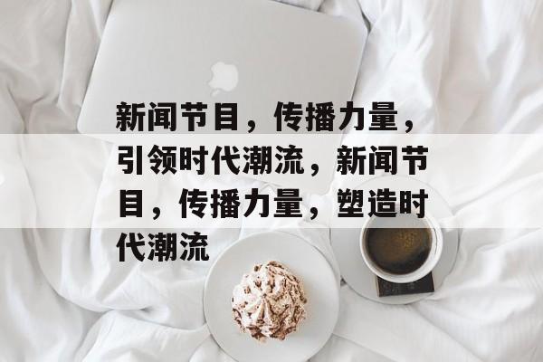 新闻节目，传播力量，引领时代潮流，新闻节目，传播力量，塑造时代潮流