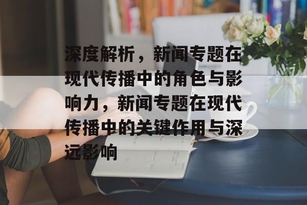 深度解析，新闻专题在现代传播中的角色与影响力，新闻专题在现代传播中的关键作用与深远影响