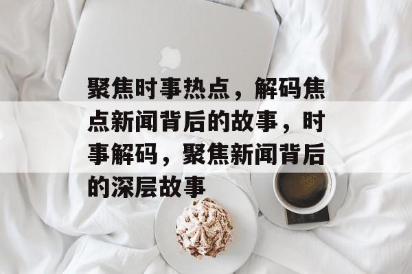 聚焦时事热点，解码焦点新闻背后的故事，时事解码，聚焦新闻背后的深层故事
