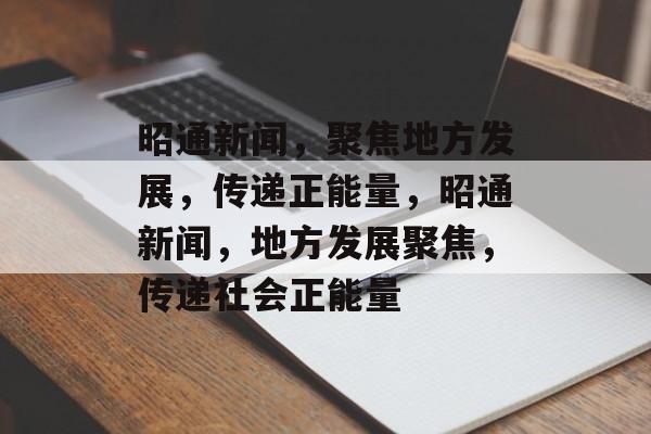 昭通新闻，聚焦地方发展，传递正能量，昭通新闻，地方发展聚焦，传递社会正能量