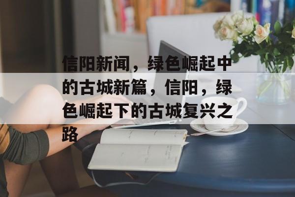 信阳新闻，绿色崛起中的古城新篇，信阳，绿色崛起下的古城复兴之路