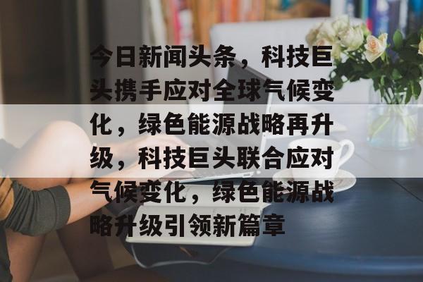 今日新闻头条，科技巨头携手应对全球气候变化，绿色能源战略再升级，科技巨头联合应对气候变化，绿色能源战略升级引领新篇章