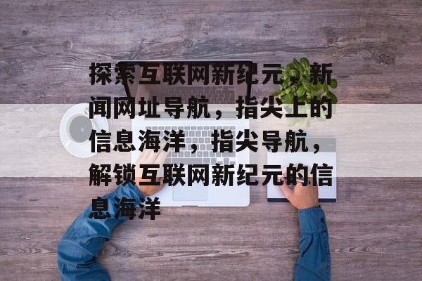 探索互联网新纪元，新闻网址导航，指尖上的信息海洋，指尖导航，解锁互联网新纪元的信息海洋