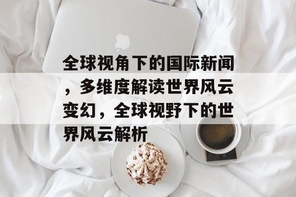 全球视角下的国际新闻，多维度解读世界风云变幻，全球视野下的世界风云解析