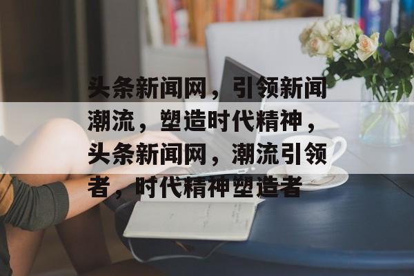 头条新闻网，引领新闻潮流，塑造时代精神，头条新闻网，潮流引领者，时代精神塑造者
