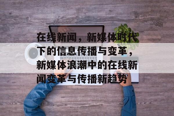 在线新闻，新媒体时代下的信息传播与变革，新媒体浪潮中的在线新闻变革与传播新趋势