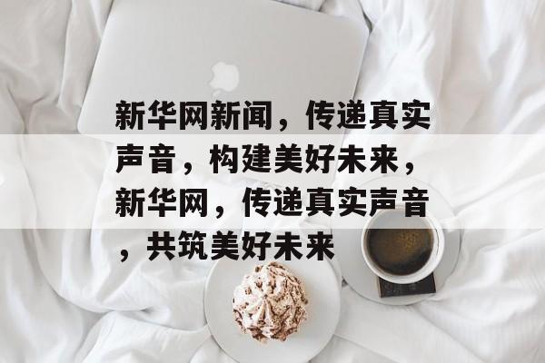 新华网新闻，传递真实声音，构建美好未来，新华网，传递真实声音，共筑美好未来