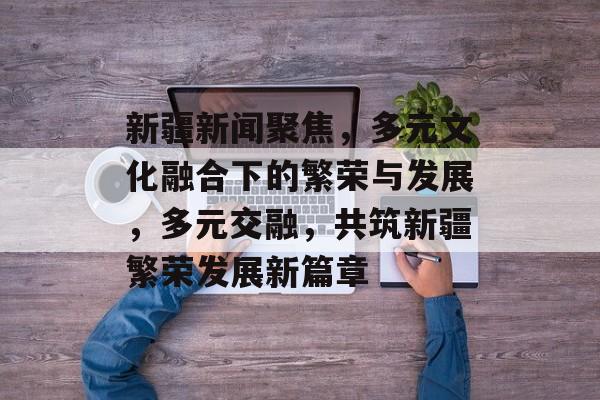新疆新闻聚焦，多元文化融合下的繁荣与发展，多元交融，共筑新疆繁荣发展新篇章
