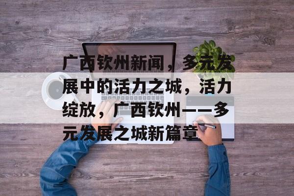 广西钦州新闻，多元发展中的活力之城，活力绽放，广西钦州——多元发展之城新篇章