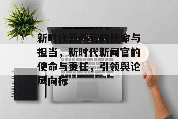 新时代新闻官的使命与担当，新时代新闻官的使命与责任，引领舆论风向标