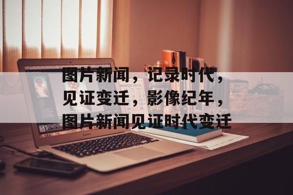 图片新闻，记录时代，见证变迁，影像纪年，图片新闻见证时代变迁