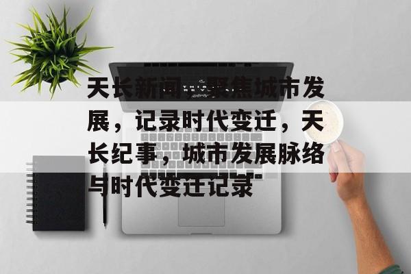 天长新闻，聚焦城市发展，记录时代变迁，天长纪事，城市发展脉络与时代变迁记录