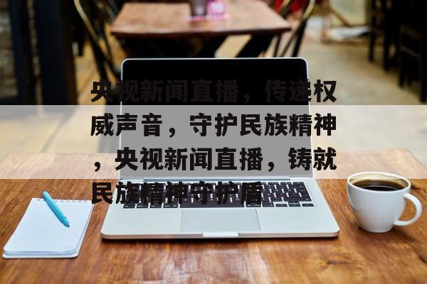 央视新闻直播，传递权威声音，守护民族精神，央视新闻直播，铸就民族精神守护盾