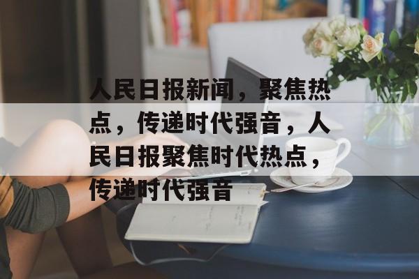 人民日报新闻，聚焦热点，传递时代强音，人民日报聚焦时代热点，传递时代强音