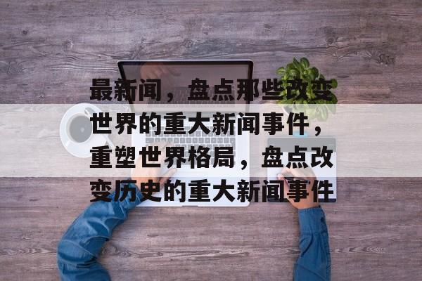 最新闻，盘点那些改变世界的重大新闻事件，重塑世界格局，盘点改变历史的重大新闻事件