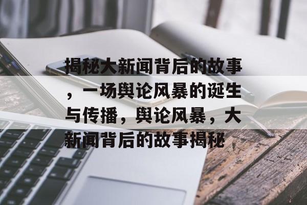 揭秘大新闻背后的故事，一场舆论风暴的诞生与传播，舆论风暴，大新闻背后的故事揭秘
