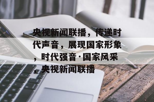 央视新闻联播，传递时代声音，展现国家形象，时代强音·国家风采，央视新闻联播