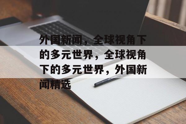 外国新闻，全球视角下的多元世界，全球视角下的多元世界，外国新闻精选