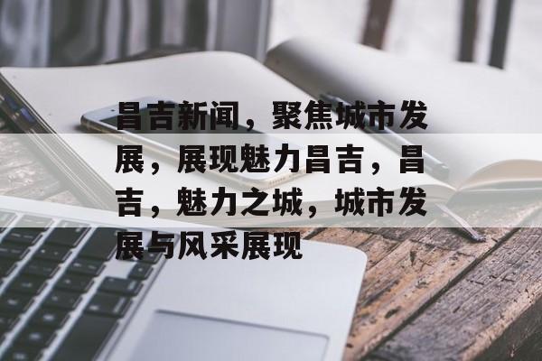 昌吉新闻，聚焦城市发展，展现魅力昌吉，昌吉，魅力之城，城市发展与风采展现
