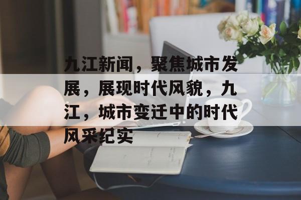 九江新闻，聚焦城市发展，展现时代风貌，九江，城市变迁中的时代风采纪实