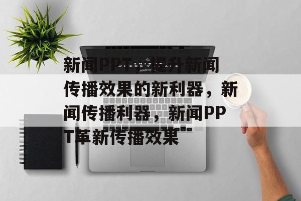 新闻PPT，提升新闻传播效果的新利器，新闻传播利器，新闻PPT革新传播效果