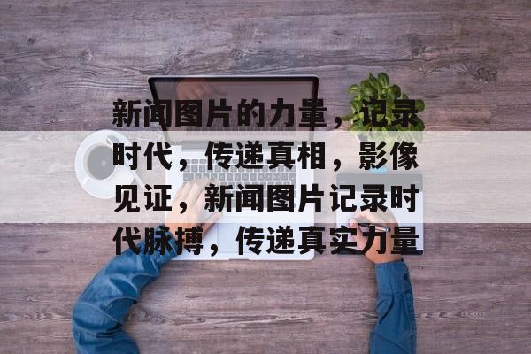 新闻图片的力量，记录时代，传递真相，影像见证，新闻图片记录时代脉搏，传递真实力量