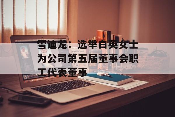 雪迪龙：选举白英女士为公司第五届董事会职工代表董事