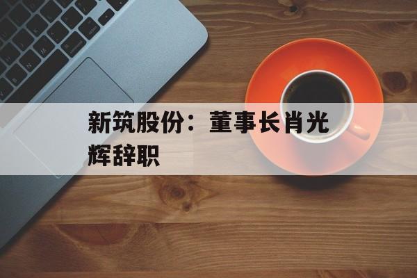 新筑股份:董事长肖光辉辞职 新筑股份:董事长肖光辉辞职