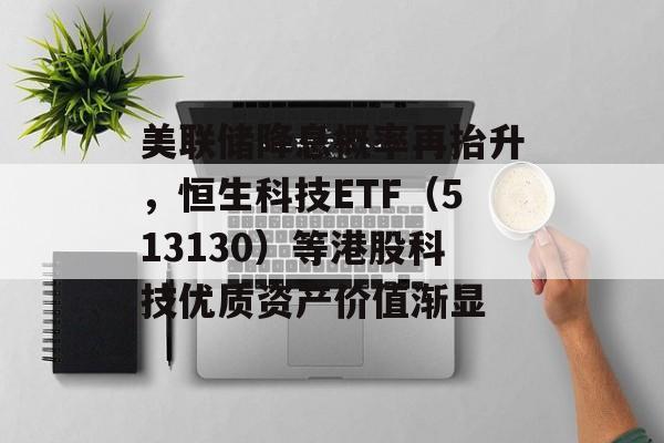 美联储降息概率再抬升,恒生科技ETF(513130)等港股科技优质资产价值渐显 美联储降息概率再抬升,恒生科技ETF(513130)等港股科技优质资产价值渐显