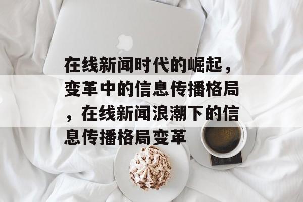在线新闻时代的崛起，变革中的信息传播格局，在线新闻浪潮下的信息传播格局变革