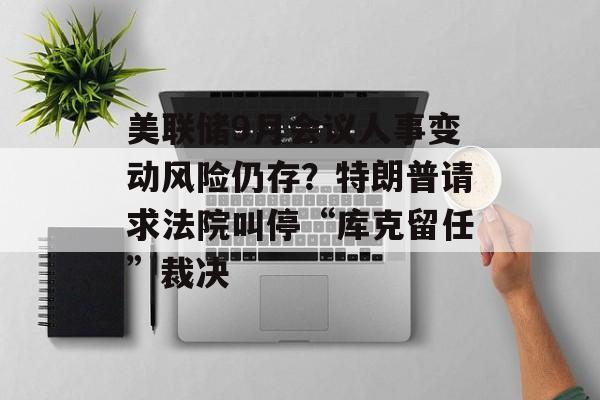 美联储9月会议人事变动风险仍存？特朗普请求法院叫停“库克留任”裁决