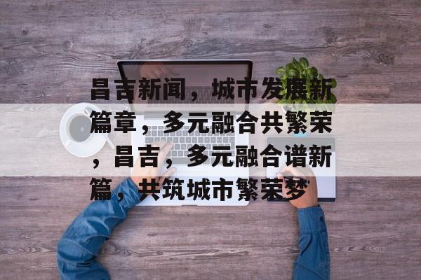 昌吉新闻，城市发展新篇章，多元融合共繁荣，昌吉，多元融合谱新篇，共筑城市繁荣梦