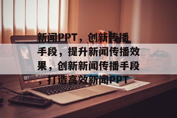 新闻PPT，创新传播手段，提升新闻传播效果，创新新闻传播手段，打造高效新闻PPT