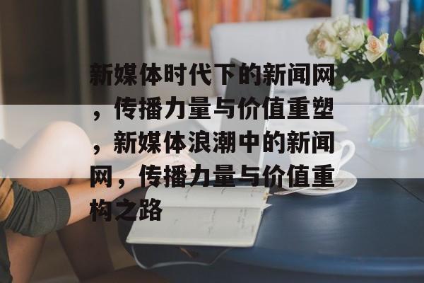 新媒体时代下的新闻网，传播力量与价值重塑，新媒体浪潮中的新闻网，传播力量与价值重构之路
