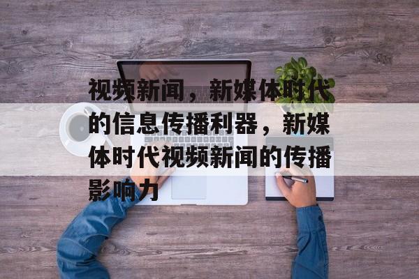 视频新闻，新媒体时代的信息传播利器，新媒体时代视频新闻的传播影响力