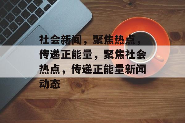 社会新闻，聚焦热点，传递正能量，聚焦社会热点，传递正能量新闻动态