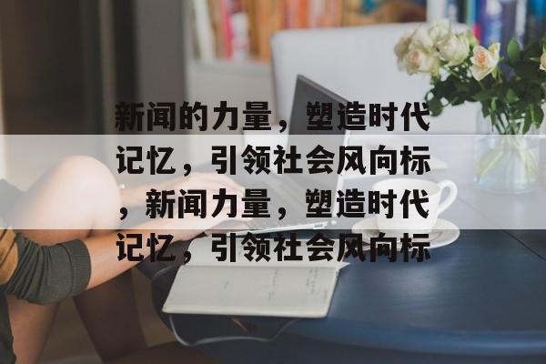 新闻的力量，塑造时代记忆，引领社会风向标，新闻力量，塑造时代记忆，引领社会风向标