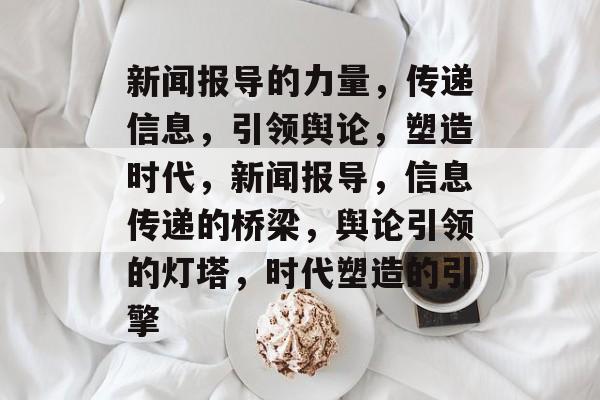 新闻报导的力量，传递信息，引领舆论，塑造时代，新闻报导，信息传递的桥梁，舆论引领的灯塔，时代塑造的引擎