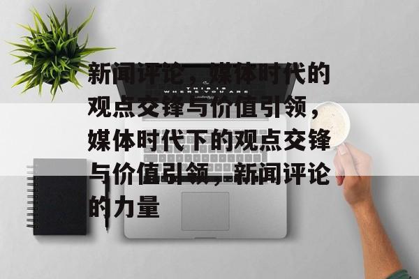 新闻评论，媒体时代的观点交锋与价值引领，媒体时代下的观点交锋与价值引领，新闻评论的力量