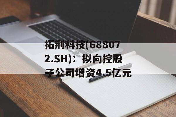 拓荆科技(688072.SH):拟向控股子公司增资4.5亿元 拓荆科技(688072.SH):拟向控股子公司增资4.5亿元