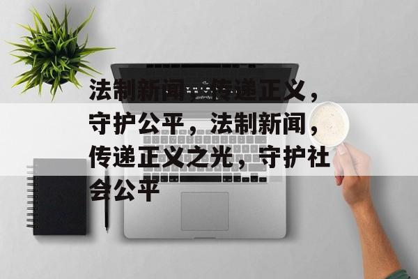 法制新闻，传递正义，守护公平，法制新闻，传递正义之光，守护社会公平