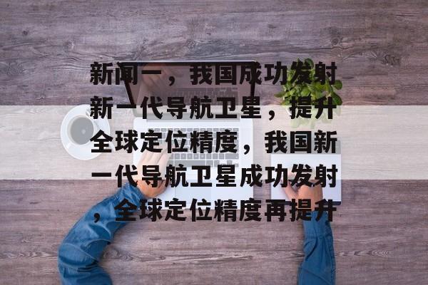 新闻一，我国成功发射新一代导航卫星，提升全球定位精度，我国新一代导航卫星成功发射，全球定位精度再提升