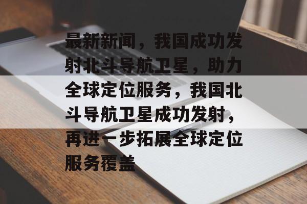 最新新闻，我国成功发射北斗导航卫星，助力全球定位服务，我国北斗导航卫星成功发射，再进一步拓展全球定位服务覆盖
