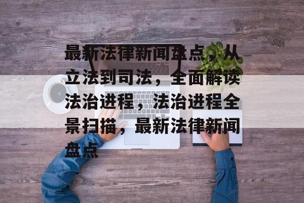 最新法律新闻盘点，从立法到司法，全面解读法治进程，法治进程全景扫描，最新法律新闻盘点